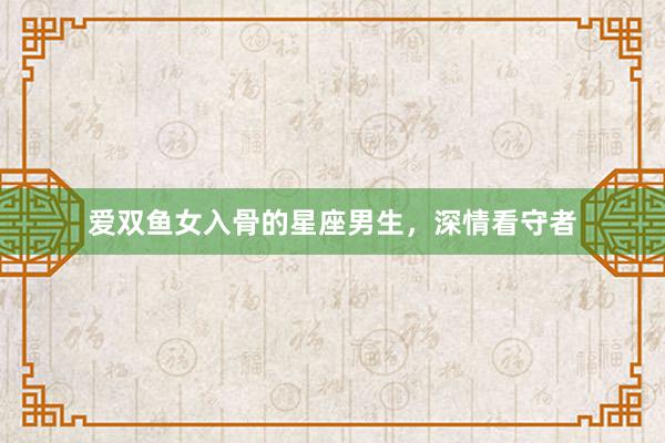 爱双鱼女入骨的星座男生，深情看守者