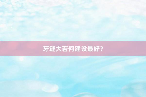 牙缝大若何建设最好？