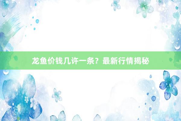 龙鱼价钱几许一条？最新行情揭秘