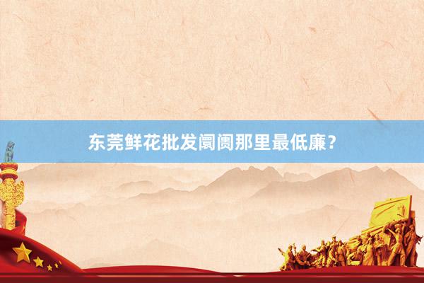 东莞鲜花批发阛阓那里最低廉？